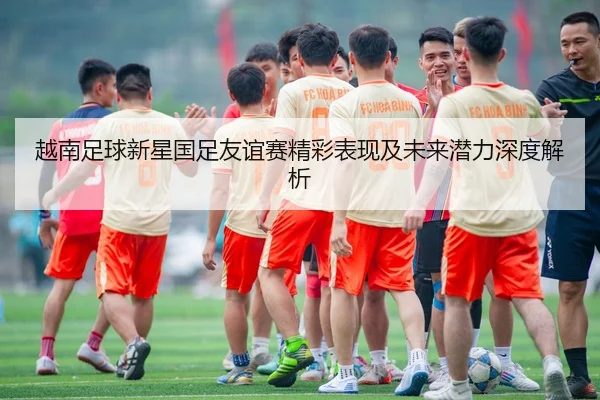 越南足球新星国足友谊赛精彩表现及未来潜力深度解析